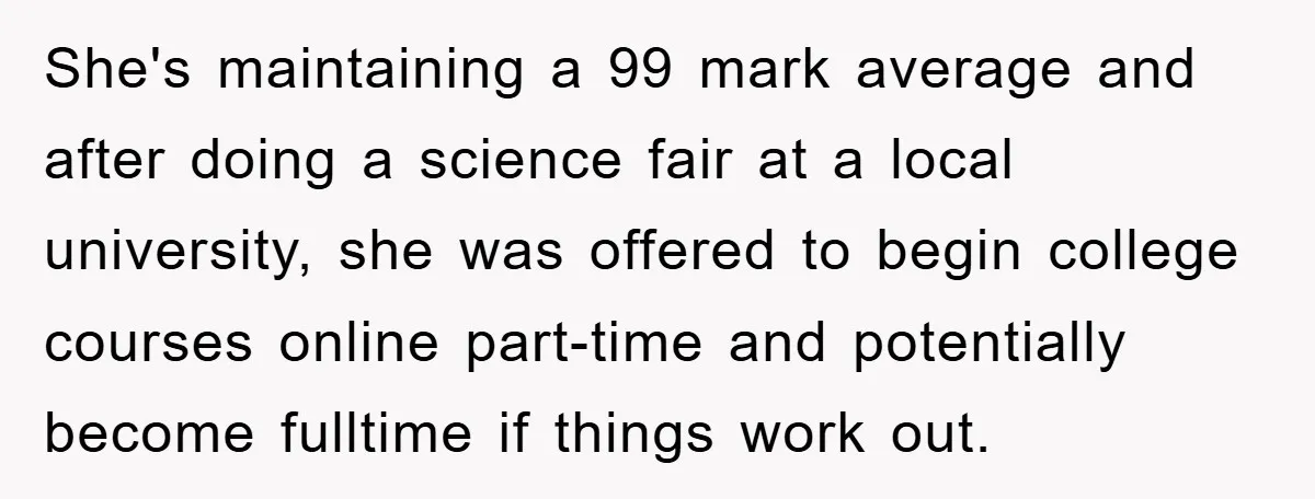 She's maintaining a 99 mark average and after doing a science fair at a local university, she was offered to begin college courses online part-time and potentially become fulltime if...