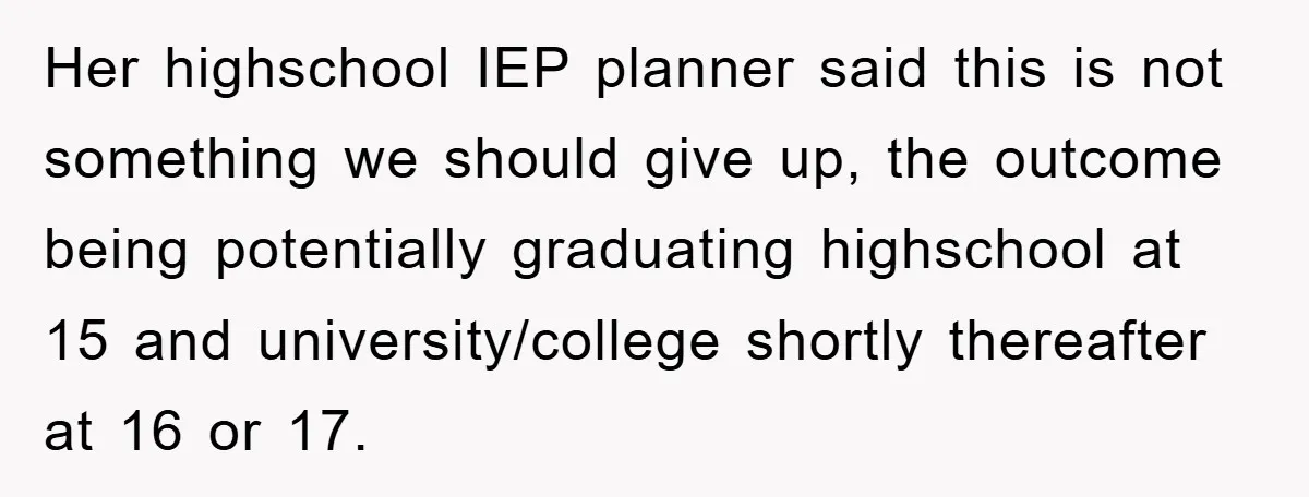 Her highschool IEP planner said this is not something we should give up, the outcome being potentially graduating highschool at 15 and university/college shortly thereafter at 16 or 17.