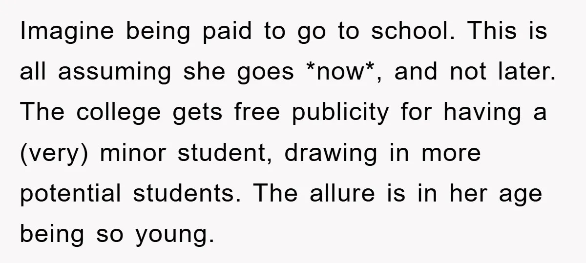 Imagine being paid to go to school. This is all assuming she goes *now*, and not later. The college gets free publicity for having a (very) minor student, drawing in...