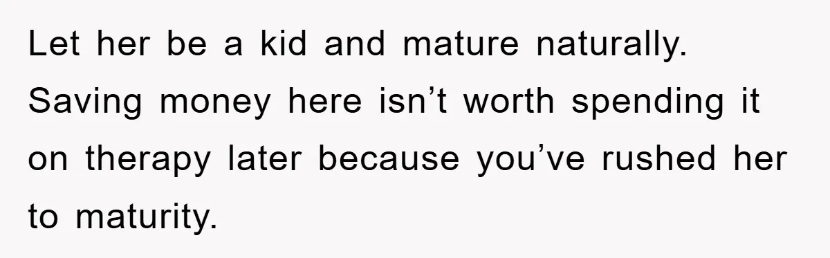 Let her be a kid and mature naturally. Saving money here isn’t worth spending it on therapy later because you’ve rushed her to maturity.