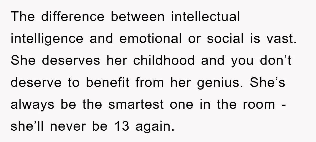 The difference between intellectual intelligence and emotional or social is vast. She deserves her childhood and you don’t deserve to benefit from her genius. She’s always be the smartest one...