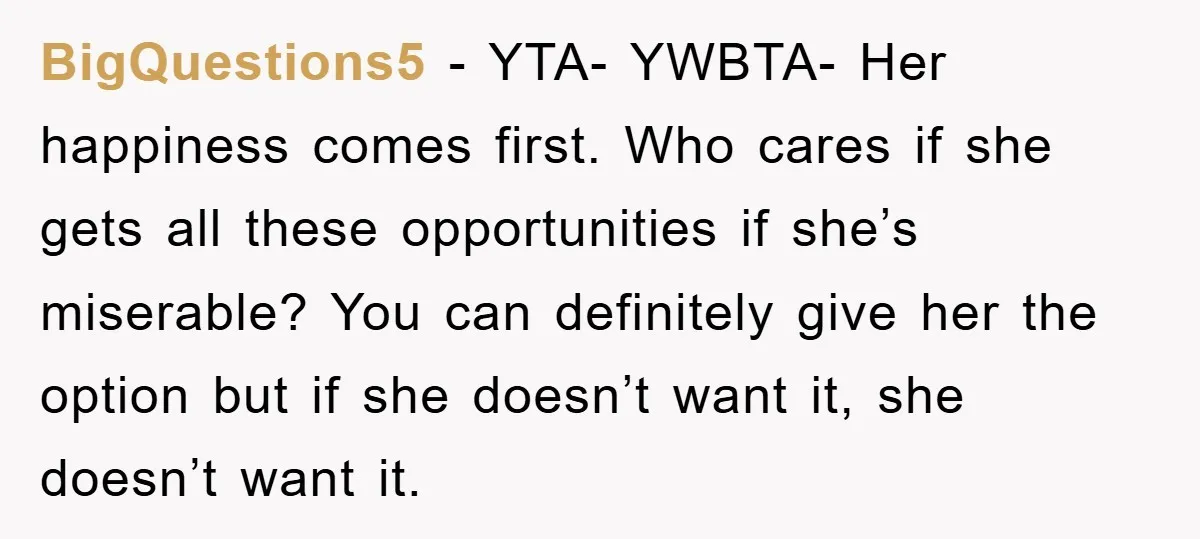 BigQuestions5 − YTA- YWBTA- Her happiness comes first. Who cares if she gets all these opportunities if she’s miserable? You can definitely give her the option but if she doesn’t...