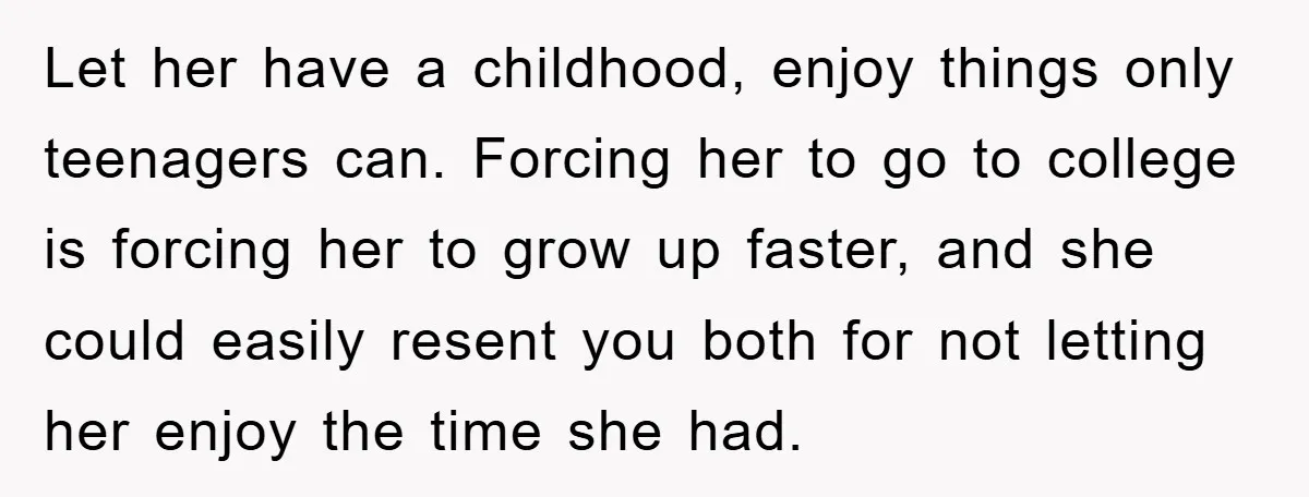 Let her have a childhood, enjoy things only teenagers can. Forcing her to go to college is forcing her to grow up faster, and she could easily resent you both...