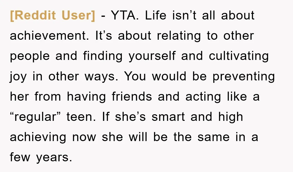 [Reddit User] − YTA. Life isn’t all about achievement. It’s about relating to other people and finding yourself and cultivating joy in other ways. You would be preventing her from...