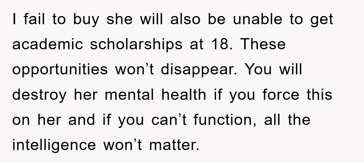 I fail to buy she will also be unable to get academic scholarships at 18. These opportunities won’t disappear. You will destroy her mental health if you force this on...