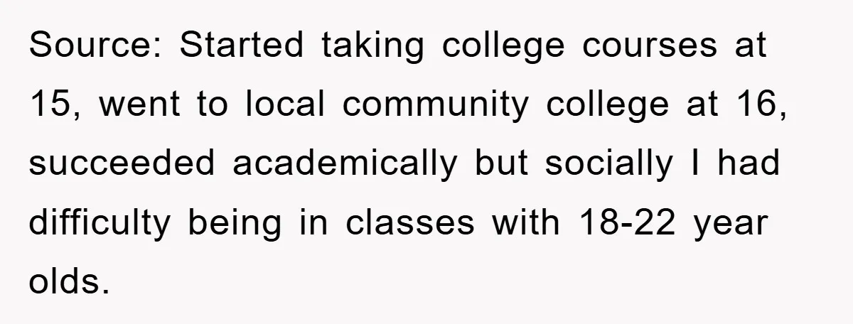 Source: Started taking college courses at 15, went to local community college at 16, succeeded academically but socially I had difficulty being in classes with 18-22 year olds.