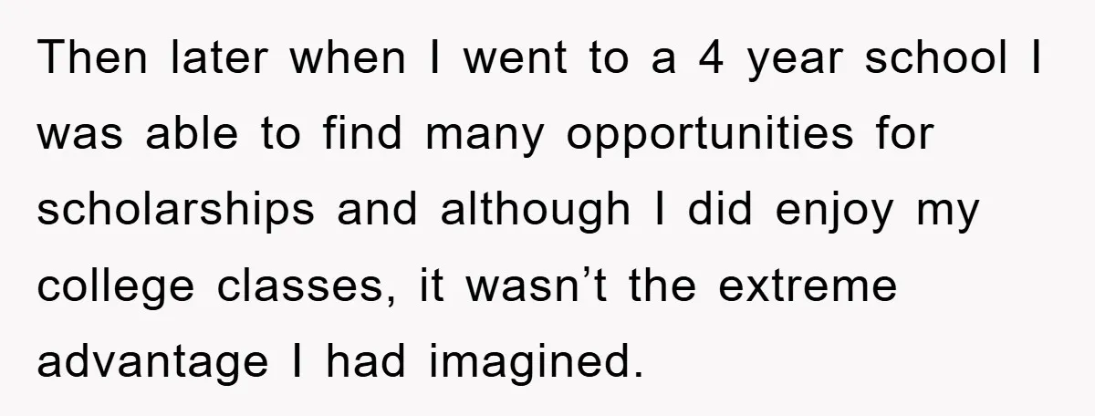 Then later when I went to a 4 year school I was able to find many opportunities for scholarships and although I did enjoy my college classes, it wasn’t the...