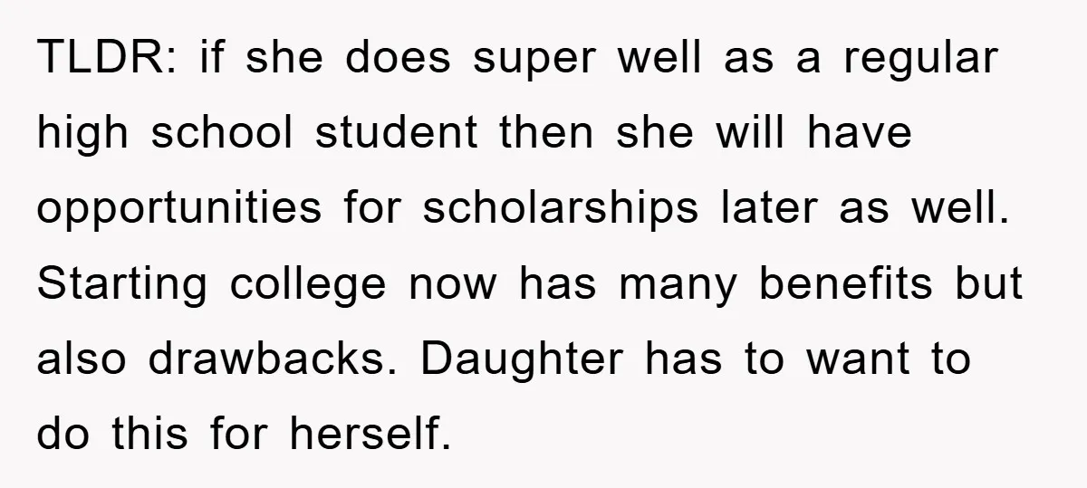 TLDR: if she does super well as a regular high school student then she will have opportunities for scholarships later as well. Starting college now has many benefits but also...