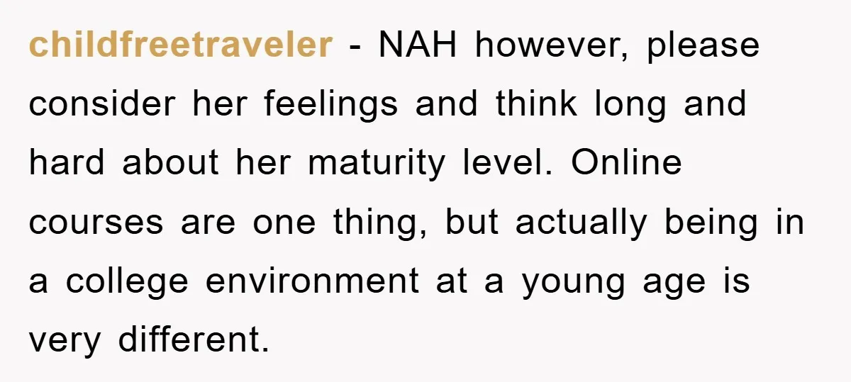 childfreetraveler − NAH however, please consider her feelings and think long and hard about her maturity level. Online courses are one thing, but actually being in a college environment at...