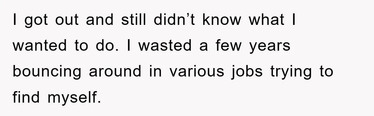 I got out and still didn’t know what I wanted to do. I wasted a few years bouncing around in various jobs trying to find myself.