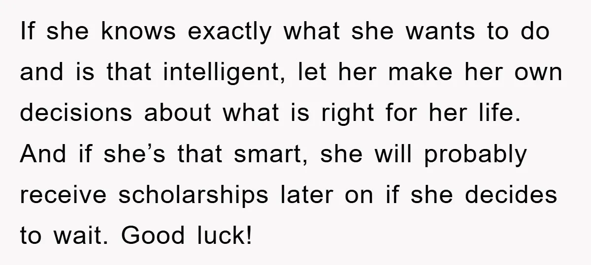 If she knows exactly what she wants to do and is that intelligent, let her make her own decisions about what is right for her life. And if she’s that...