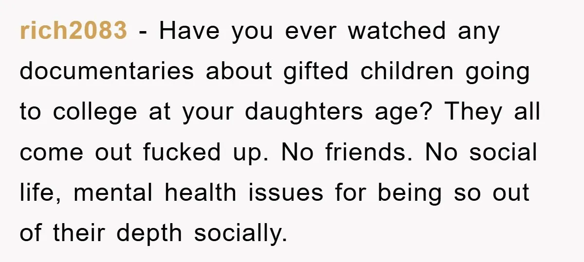 rich2083 − Have you ever watched any documentaries about gifted children going to college at your daughters age? They all come out fucked up. No friends. No social life, mental...