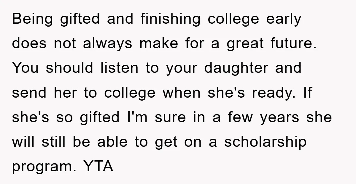 Being gifted and finishing college early does not always make for a great future. You should listen to your daughter and send her to college when she's ready. If she's...