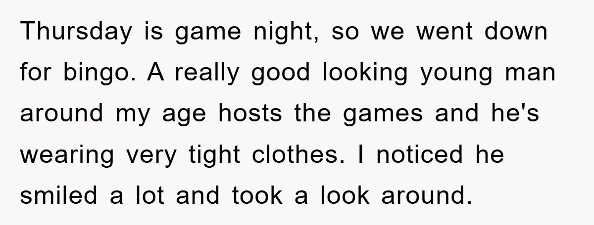 Thursday is game night, so we went down for bingo. A really good looking young man around my age hosts the games and he's wearing very tight clothes. I noticed...