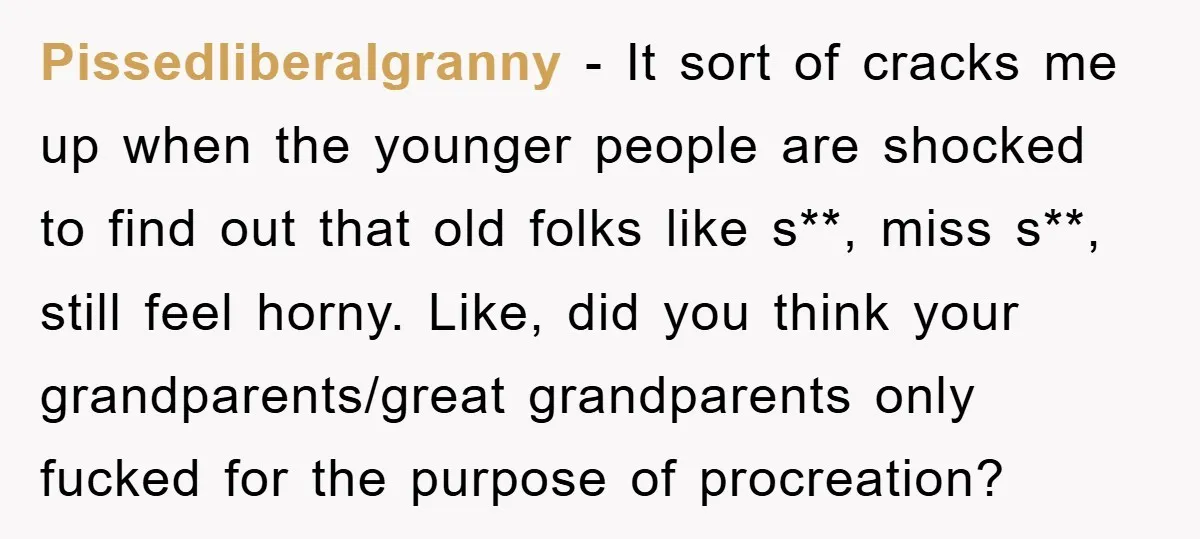 Pissedliberalgranny − It sort of cracks me up when the younger people are shocked to find out that old folks like s**, miss s**, still feel horny. Like, did you...