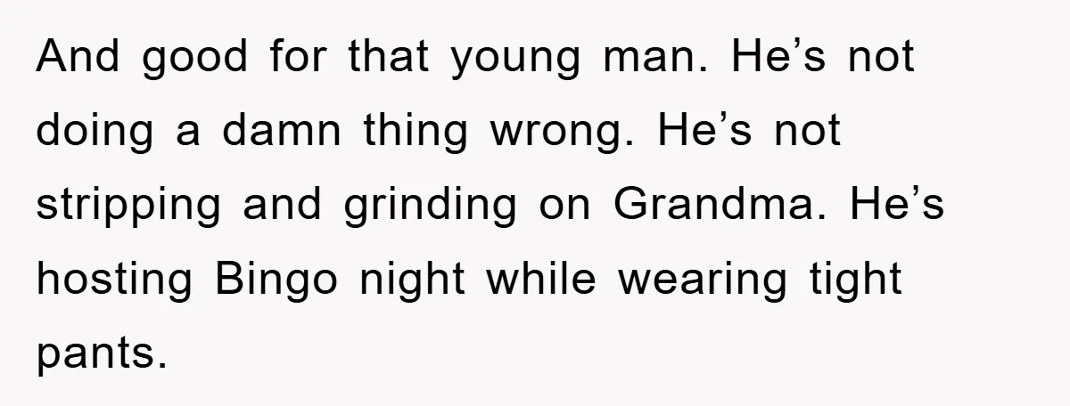 And good for that young man. He’s not doing a damn thing wrong. He’s not stripping and grinding on Grandma. He’s hosting Bingo night while wearing tight pants.