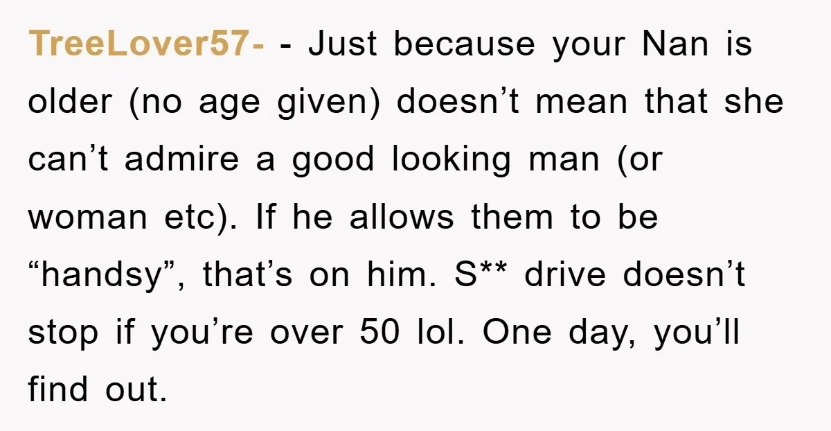 TreeLover57- − Just because your Nan is older (no age given) doesn’t mean that she can’t admire a good looking man (or woman etc). If he allows them to be...