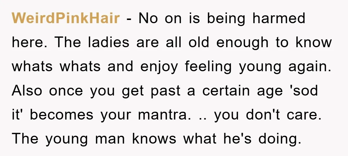 WeirdPinkHair − No on is being harmed here. The ladies are all old enough to know whats whats and enjoy feeling young again. Also once you get past a certain...