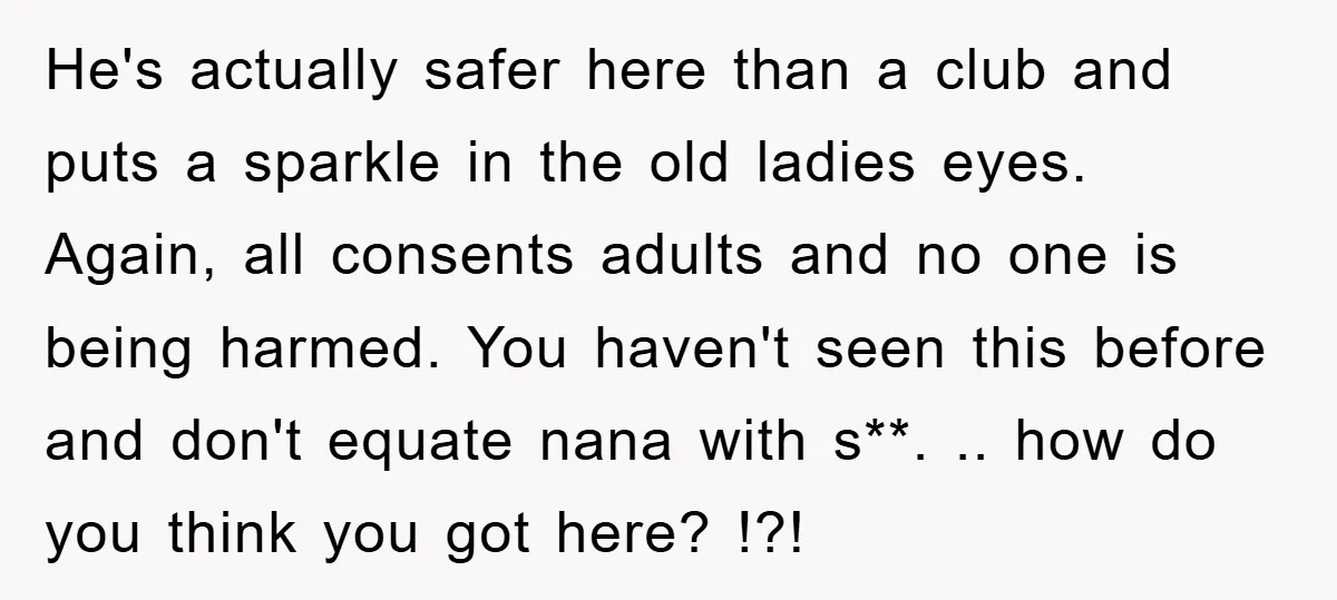 He's actually safer here than a club and puts a sparkle in the old ladies eyes. Again, all consents adults and no one is being harmed. You haven't seen this...