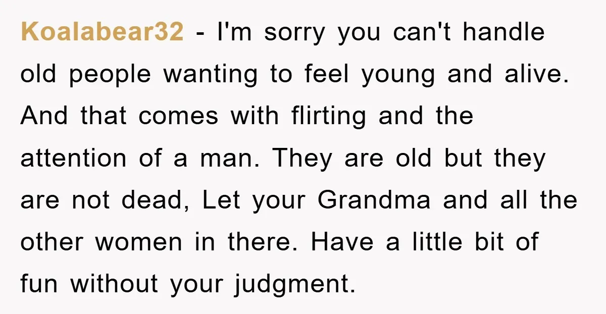 Koalabear32 − I'm sorry you can't handle old people wanting to feel young and alive. And that comes with flirting and the attention of a man. They are old but...