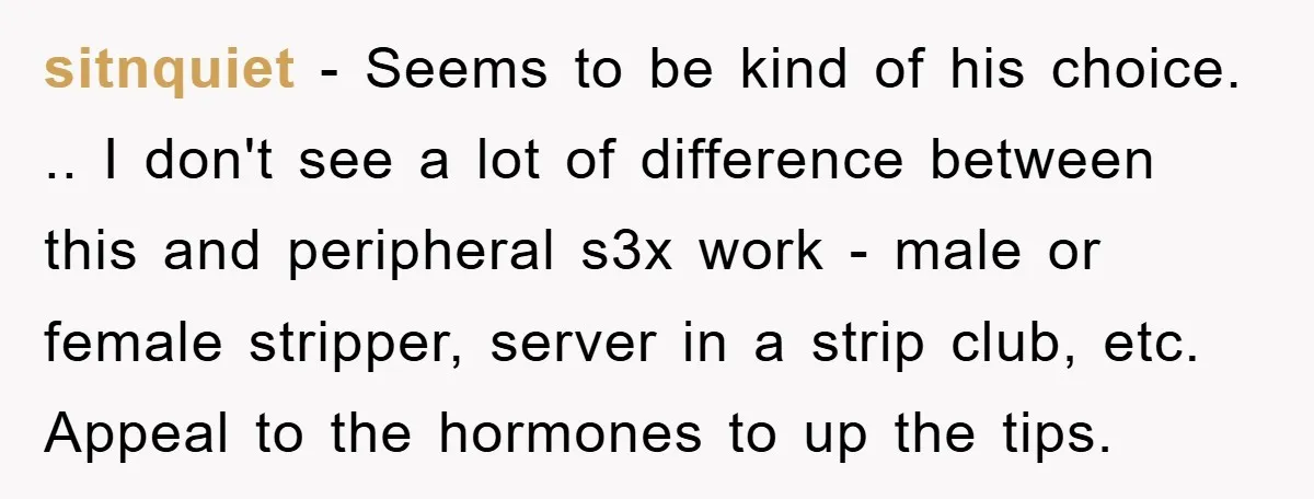 sitnquiet − Seems to be kind of his choice. .. I don't see a lot of difference between this and peripheral s3x work - male or female stripper, server in...