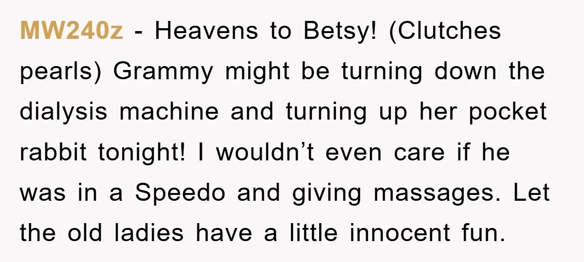 MW240z − Heavens to Betsy! (Clutches pearls) Grammy might be turning down the dialysis machine and turning up her pocket rabbit tonight! I wouldn’t even care if he was in...