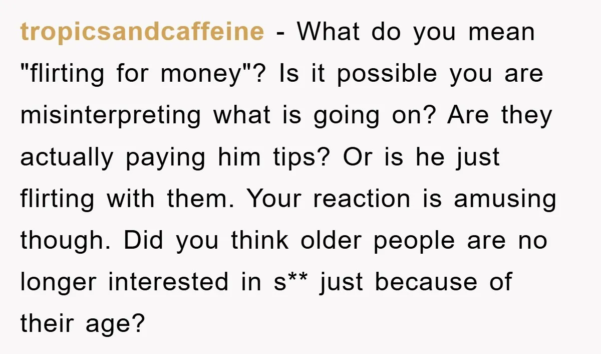 tropicsandcaffeine − What do you mean "flirting for money"? Is it possible you are misinterpreting what is going on? Are they actually paying him tips? Or is he just flirting...