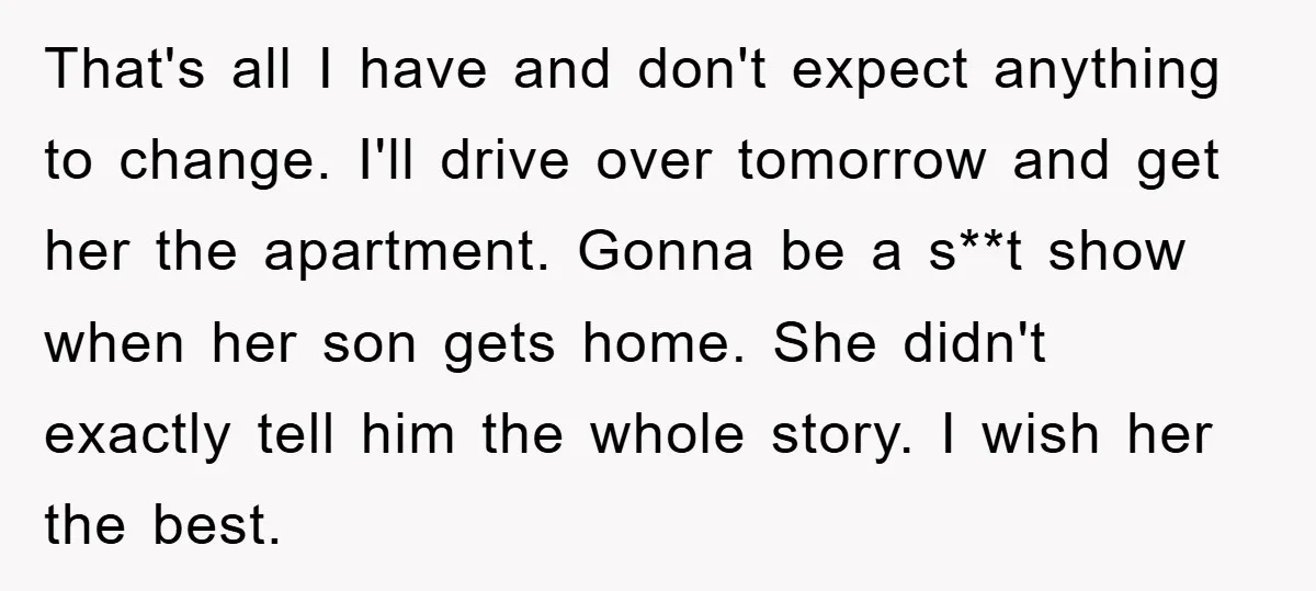 That's all I have and don't expect anything to change. I'll drive over tomorrow and get her the apartment. Gonna be a s**t show when her son gets home. She...