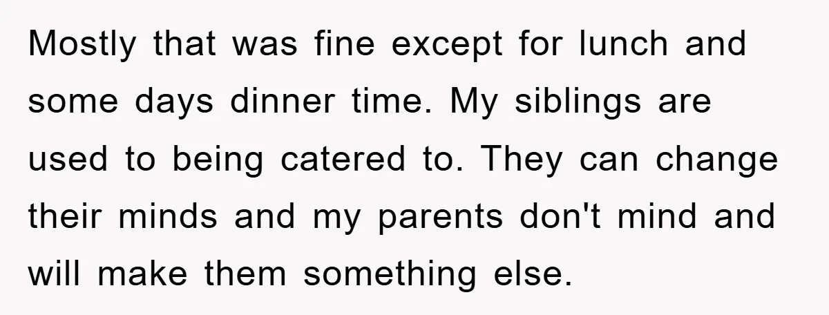 Mostly that was fine except for lunch and some days dinner time. My siblings are used to being catered to. They can change their minds and my parents don't mind...