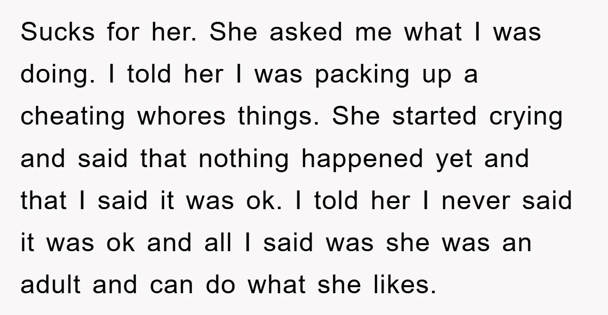 Sucks for her. She asked me what I was doing. I told her I was packing up a cheating whores things. She started crying and said that nothing happened yet...