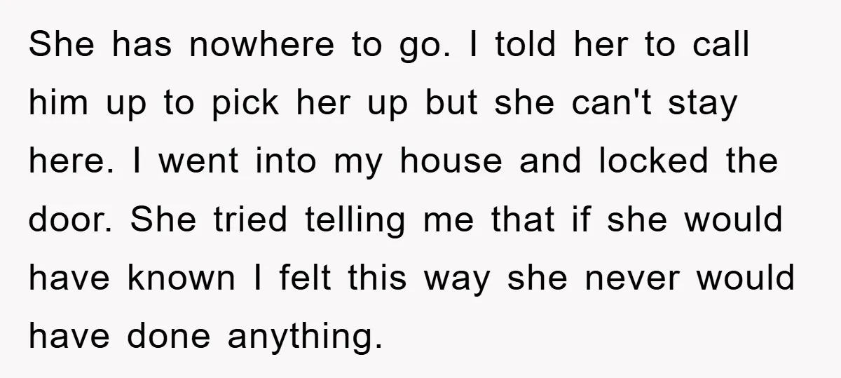 She has nowhere to go. I told her to call him up to pick her up but she can't stay here. I went into my house and locked the door....