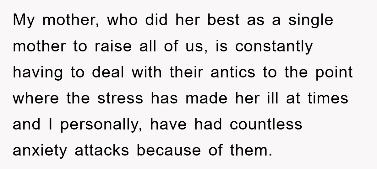 My mother, who did her best as a single mother to raise all of us, is constantly having to deal with their antics to the point where the stress has...