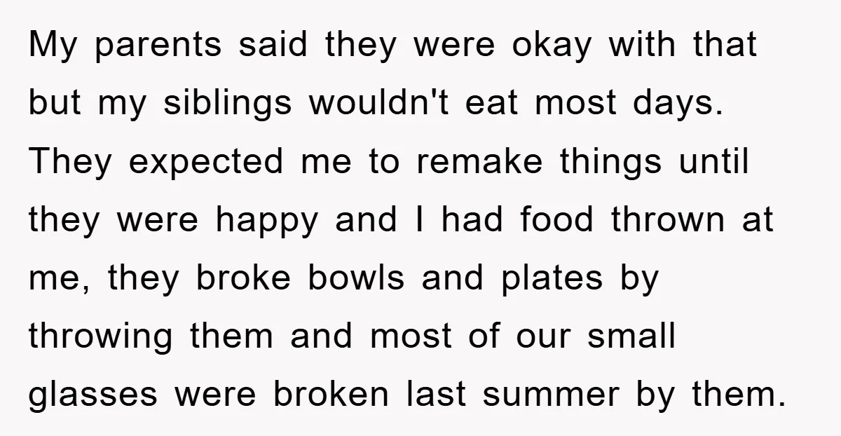 My parents said they were okay with that but my siblings wouldn't eat most days. They expected me to remake things until they were happy and I had food thrown...