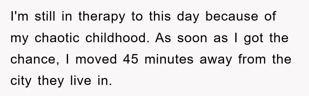 I'm still in therapy to this day because of my chaotic childhood. As soon as I got the chance, I moved 45 minutes away from the city they live in.