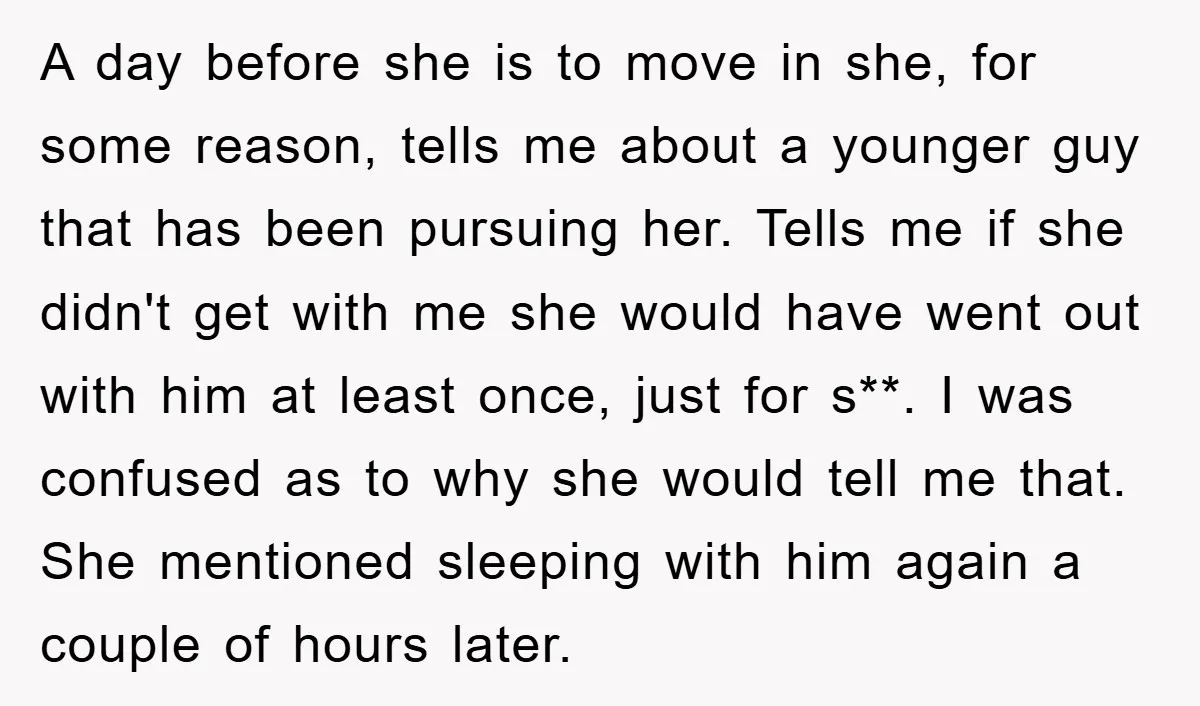 A day before she is to move in she, for some reason, tells me about a younger guy that has been pursuing her. Tells me if she didn't get with...