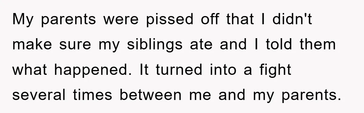 My parents were pissed off that I didn't make sure my siblings ate and I told them what happened. It turned into a fight several times between me and my...