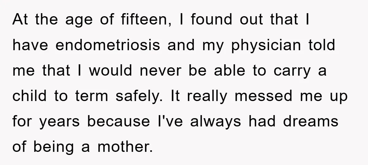 At the age of fifteen, I found out that I have endometriosis and my physician told me that I would never be able to carry a child to term safely....
