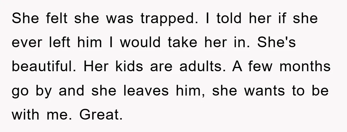 She felt she was trapped. I told her if she ever left him I would take her in. She's beautiful. Her kids are adults. A few months go by and...