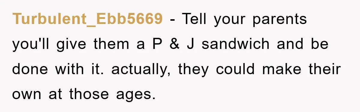 Turbulent_Ebb5669 − Tell your parents you'll give them a P & J sandwich and be done with it. actually, they could make their own at those ages.
