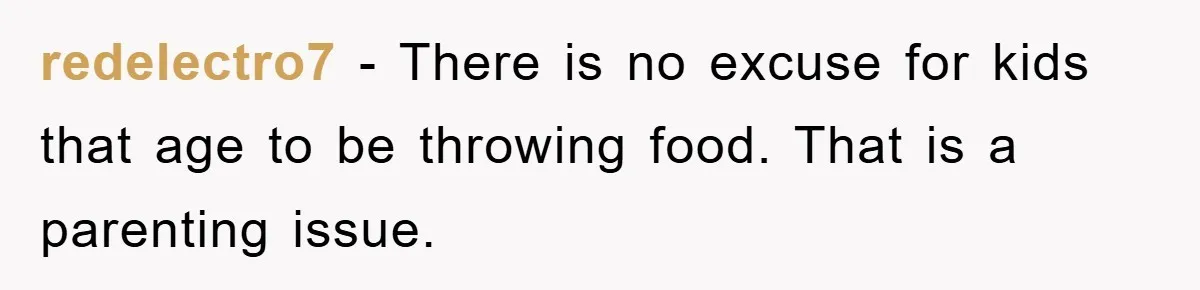 redelectro7 − There is no excuse for kids that age to be throwing food. That is a parenting issue.