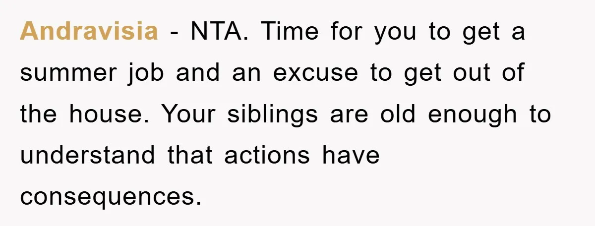 Andravisia − NTA. Time for you to get a summer job and an excuse to get out of the house. Your siblings are old enough to understand that actions have...