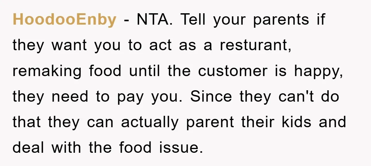 HoodooEnby − NTA. Tell your parents if they want you to act as a resturant, remaking food until the customer is happy, they need to pay you. Since they can't...