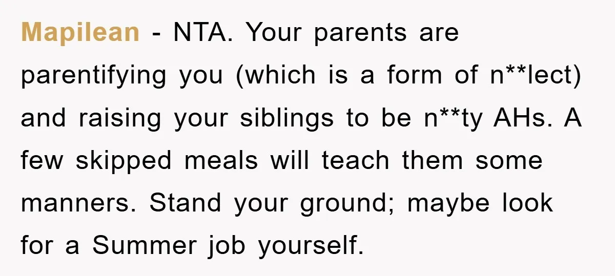 Mapilean − NTA. Your parents are parentifying you (which is a form of n**lect) and raising your siblings to be n**ty AHs. A few skipped meals will teach them some...