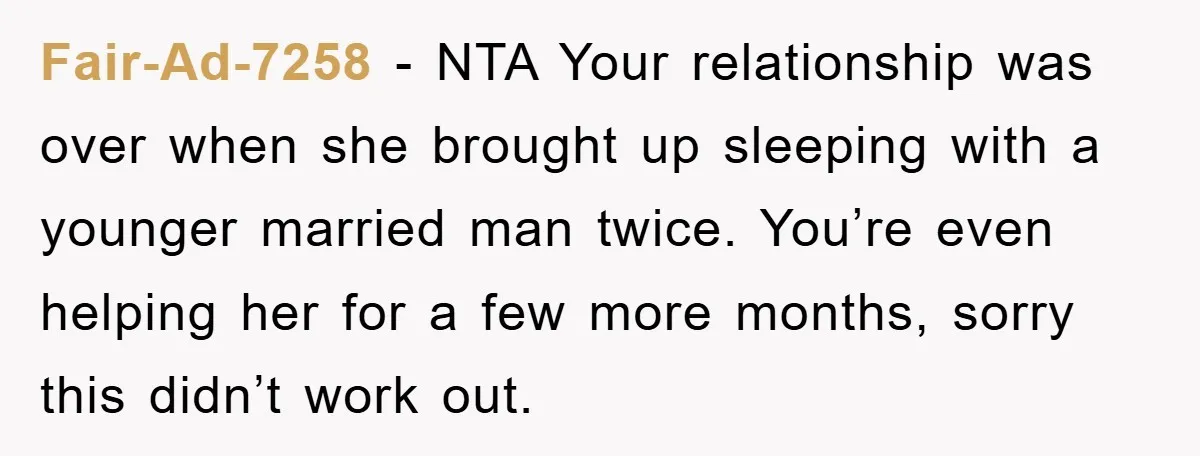Fair-Ad-7258 − NTA Your relationship was over when she brought up sleeping with a younger married man twice. You’re even helping her for a few more months, sorry this didn’t...