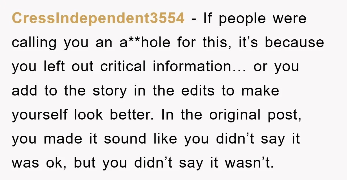 CressIndependent3554 − If people were calling you an a**hole for this, it’s because you left out critical information… or you add to the story in the edits to make yourself...