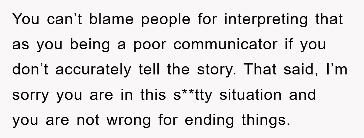 You can’t blame people for interpreting that as you being a poor communicator if you don’t accurately tell the story. That said, I’m sorry you are in this s**tty situation...