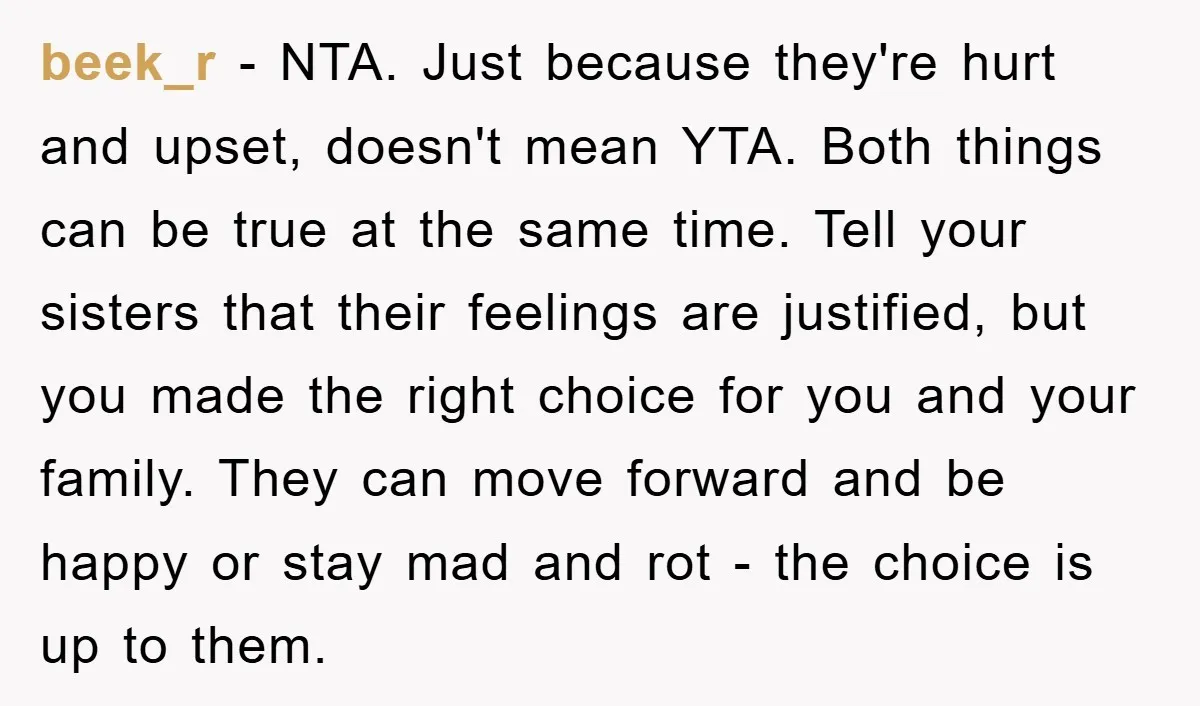 beek_r − NTA. Just because they're hurt and upset, doesn't mean YTA. Both things can be true at the same time. Tell your sisters that their feelings are justified, but...
