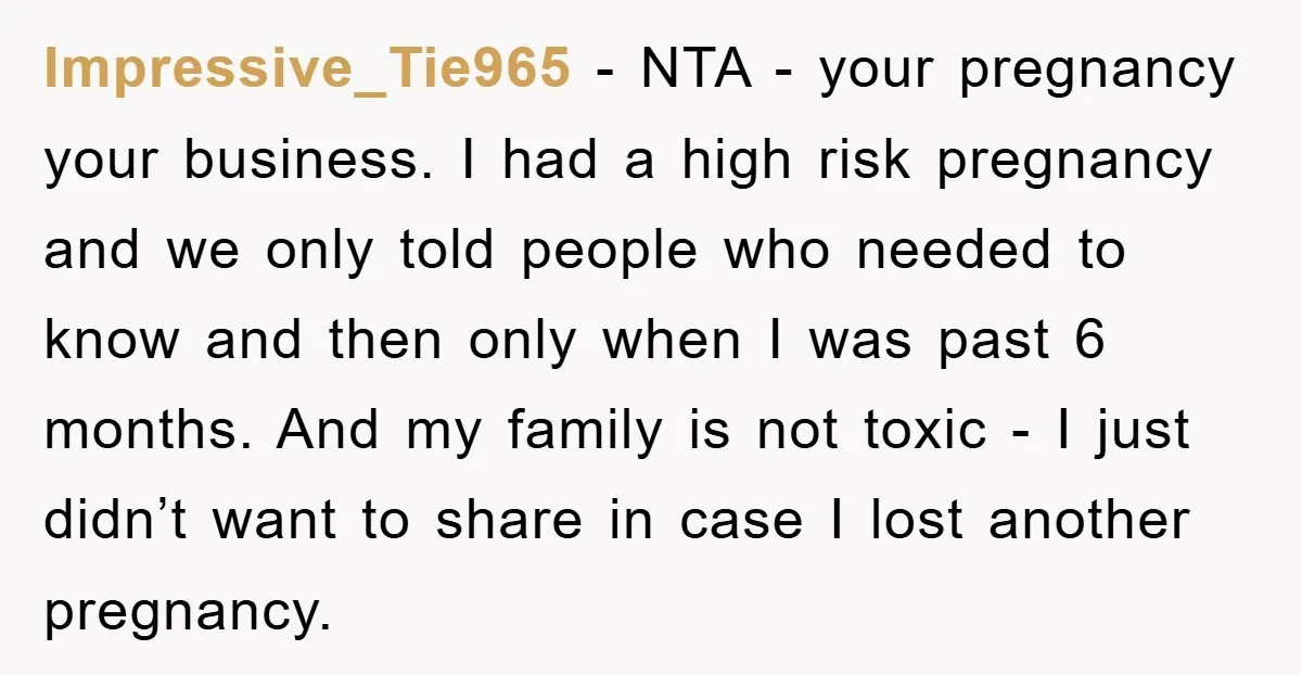 Impressive_Tie965 − NTA - your pregnancy your business. I had a high risk pregnancy and we only told people who needed to know and then only when I was past...