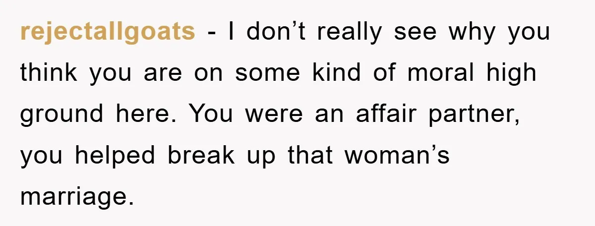 rejectallgoats − I don’t really see why you think you are on some kind of moral high ground here. You were an affair partner, you helped break up that woman’s...
