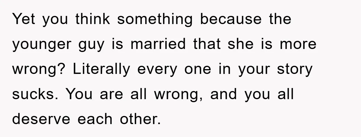 Yet you think something because the younger guy is married that she is more wrong? Literally every one in your story sucks. You are all wrong, and you all deserve...